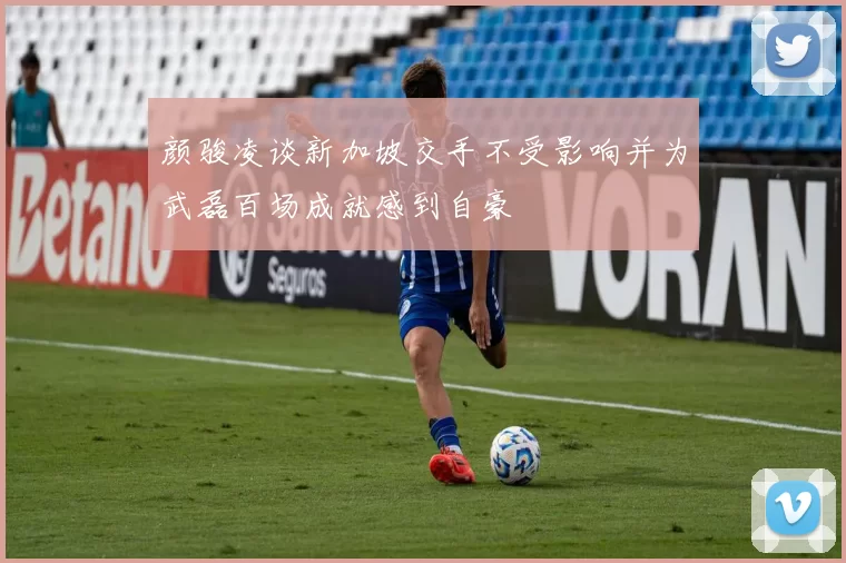 颜骏凌谈新加坡交手不受影响并为武磊百场成就感到自豪