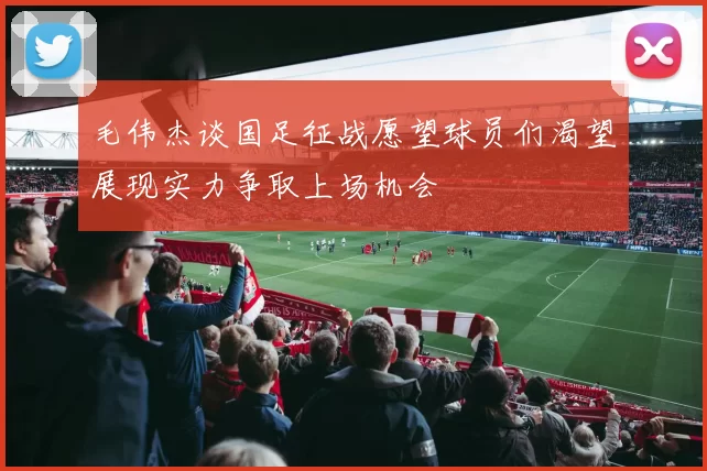 毛伟杰谈国足征战愿望球员们渴望展现实力争取上场机会