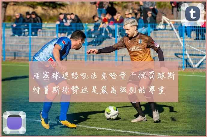 活塞球迷怒吼法克哈登干扰罚球斯特鲁斯称赞这是最高级别的尊重