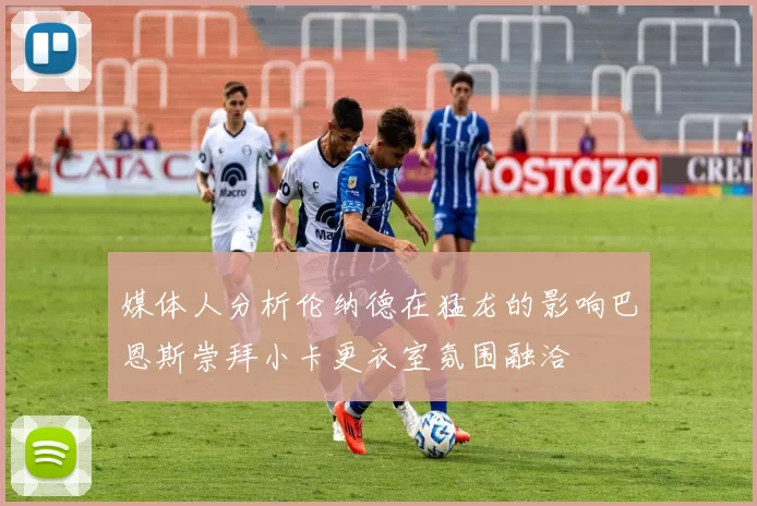 媒体人分析伦纳德在猛龙的影响巴恩斯崇拜小卡更衣室氛围融洽