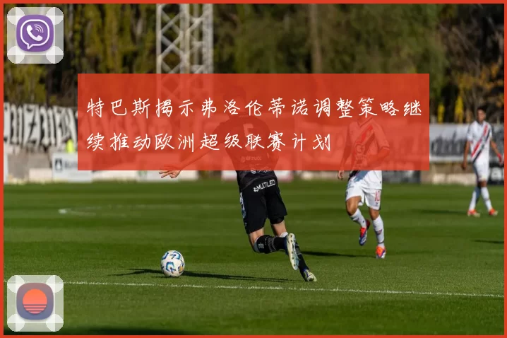 特巴斯揭示弗洛伦蒂诺调整策略继续推动欧洲超级联赛计划