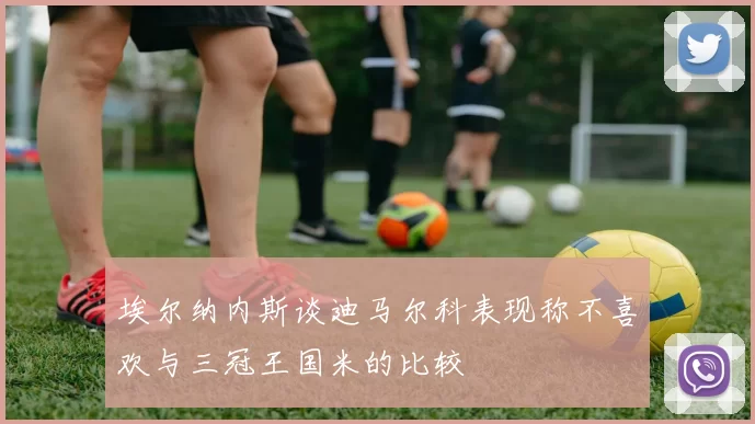 埃尔纳内斯谈迪马尔科表现称不喜欢与三冠王国米的比较