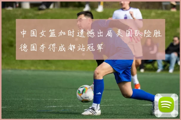 中国女篮加时遗憾出局美国队险胜德国夺得成都站冠军