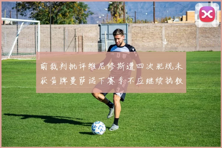 前裁判批评维尼修斯遭四次犯规未获黄牌曼萨诺下赛季不应继续执教西甲