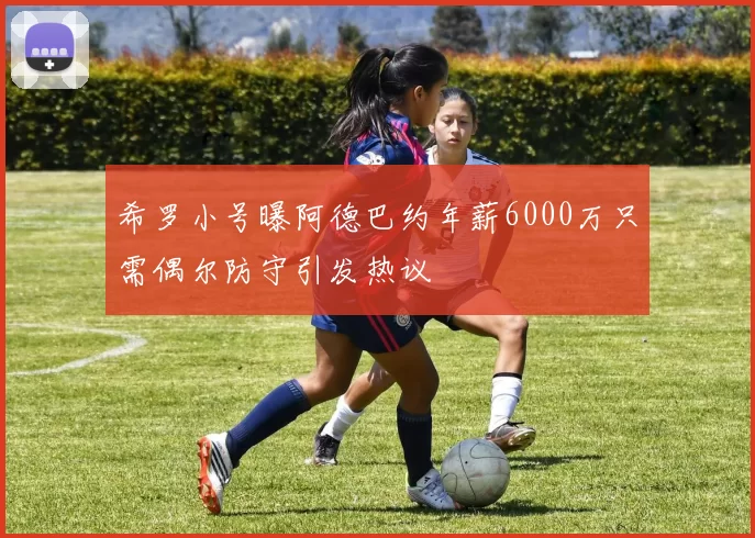 希罗小号曝阿德巴约年薪6000万只需偶尔防守引发热议
