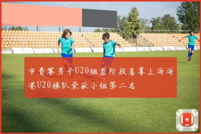 中青赛男子U20组首阶段落幕上海海港U20梯队荣获小组第二名