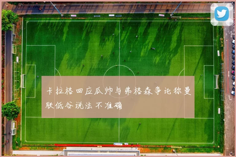 卡拉格回应瓜帅与弗格森争论称曼联低谷说法不准确