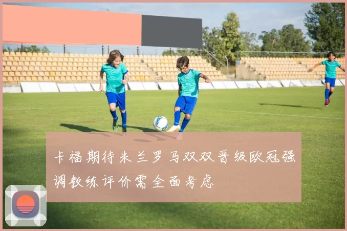 卡福期待米兰罗马双双晋级欧冠强调教练评价需全面考虑